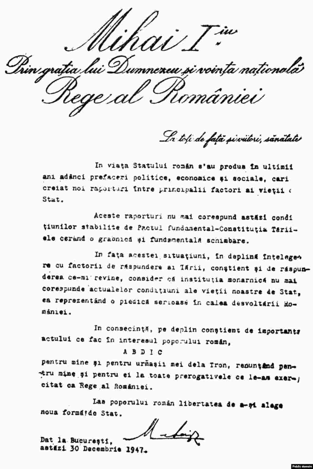 Copia actului de abdicare semnată la 30 decembrie 1947. În aceeași zi, guvernul Groza a anunțat că Adunarea Națională a proclamat Republica Populară Română.&nbsp;Un distins constituționalist, Eleonor Focșeneanu, a demonstrat că nu ar fi fost timp fizic să se adune sutele de membrii ai Adunării. Pe de altă parte, imaginea publicată în manualele de istorie în vremea dictaturii, cu demonstranți de condiție modestă bucurându-se de Republica Populară este un fals istoric. A fost filmată la câțiva ani după, atunci când comunismul era pe deplin instaurat, după modelul așa-zisului asalt asupra Palatului de Iarnă din 1917, în Sankt Petersburg, în fapt puciul lui Lenin pentru preluarea puterii în Rusia țaristă.&nbsp;