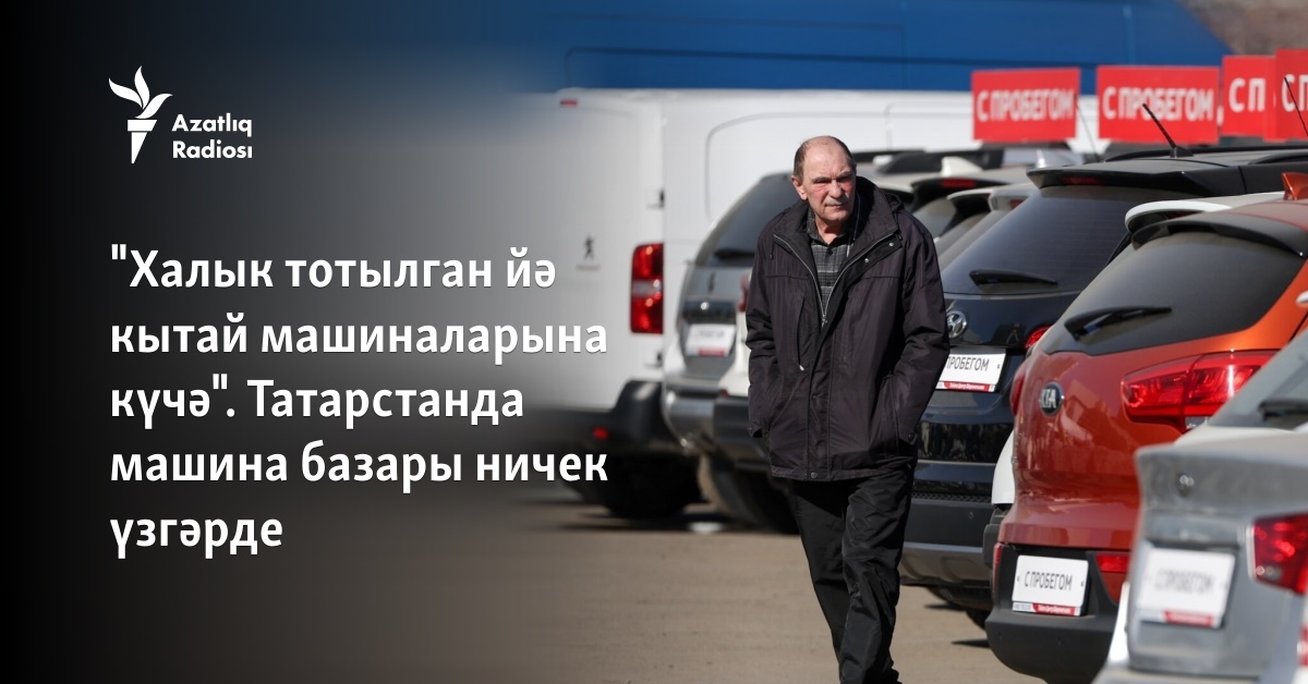 "Халык тотылган йә кытай машиналарына күчә". Татарстанда машина базары ...