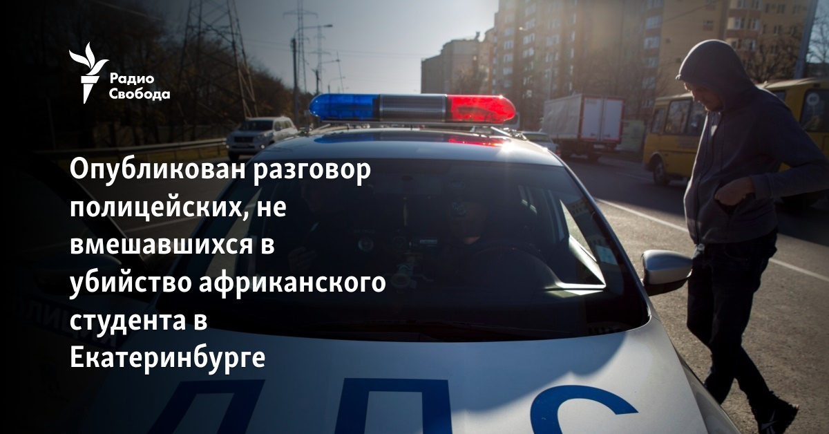 The conversation of police officers who did not intervene in the murder of an African student in Yekaterinburg was published